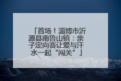 首场！淄博市沂源县南鲁山镇：亲子定向赛让爱与汗水一起“闯关”