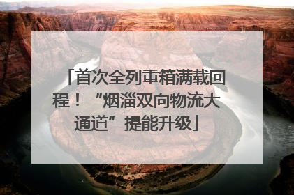 首次全列重箱满载回程！“烟淄双向物流大通道”提能升级