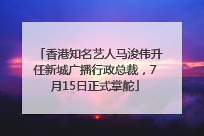 香港知名艺人马浚伟升任新城广播行政总裁，7月15日正式掌舵