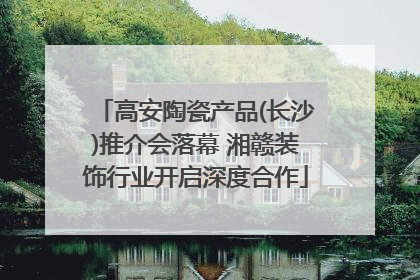 高安陶瓷产品(长沙)推介会落幕 湘赣装饰行业开启深度合作