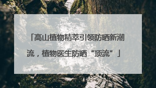 高山植物精萃引领防晒新潮流，植物医生防晒“顶流”