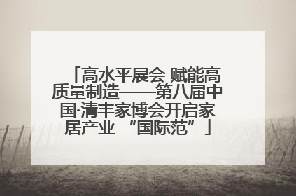 高水平展会 赋能高质量制造——第八届中国·清丰家博会开启家居产业 “国际范”