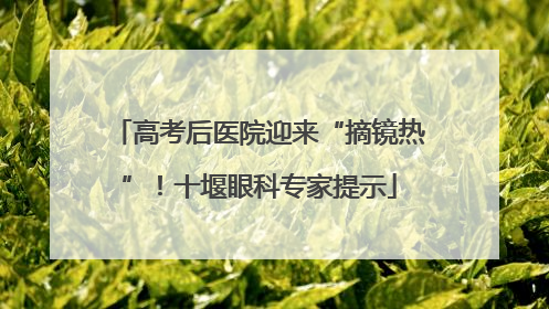 高考后医院迎来“摘镜热”！十堰眼科专家提示
