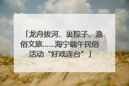 龙舟拔河、裹粽子、渔俗文旅……海宁端午民俗活动“好戏连台”