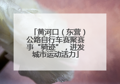 黄河口（东营）公路自行车赛聚赛事“骑迹”，迸发城市运动活力
