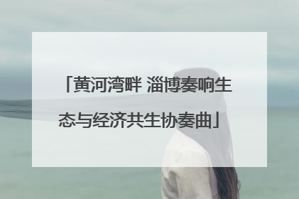 黄河湾畔 淄博奏响生态与经济共生协奏曲