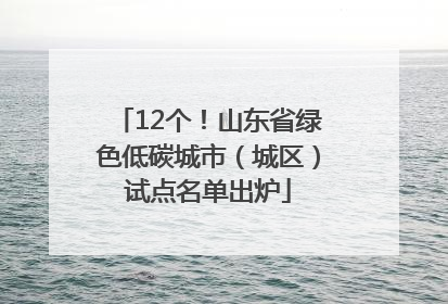 12个！山东省绿色低碳城市（城区）试点名单出炉