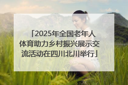 2025年全国老年人体育助力乡村振兴展示交流活动在四川北川举行