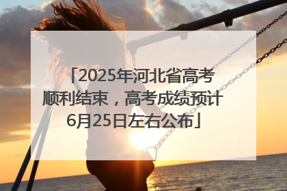 2025年河北省高考顺利结束，高考成绩预计6月25日左右公布