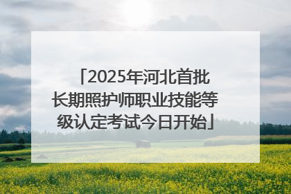 2025年河北首批长期照护师职业技能等级认定考试今日开始