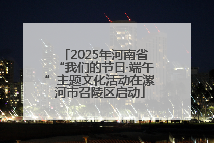 2025年河南省“我们的节日·端午”主题文化活动在漯河市召陵区启动