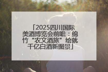 2025四川国际美酒博览会前瞻：绵竹“农文酒旅”绘就千亿白酒新图景