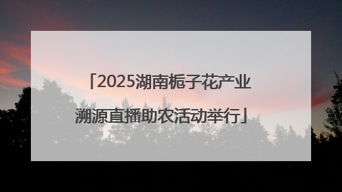 2025湖南栀子花产业溯源直播助农活动举行