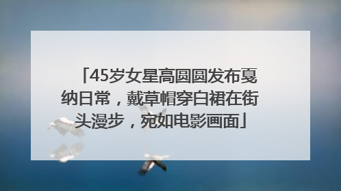 45岁女星高圆圆发布戛纳日常，戴草帽穿白裙在街头漫步，宛如电影画面