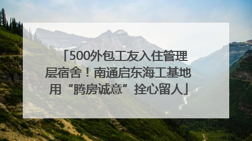 500外包工友入住管理层宿舍！南通启东海工基地用“腾房诚意”拴心留人