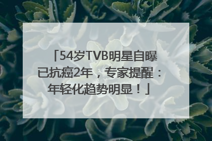 54岁TVB明星自曝已抗癌2年，专家提醒：年轻化趋势明显！